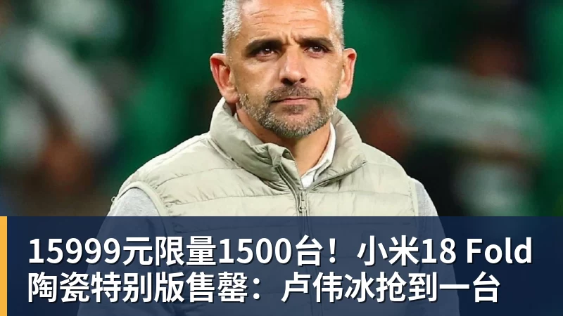 15999元限量1500台!小米18 Fold陶瓷特别版售罄:卢伟冰抢到一台