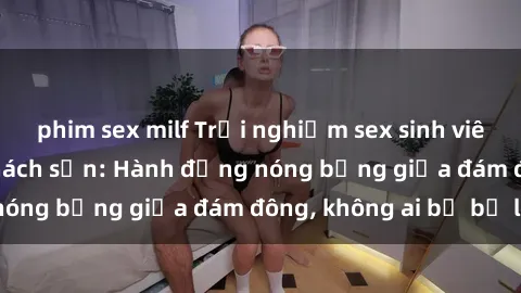 phim sex milf Trải nghiệm sex sinh viên sôi động trong khách sạn: Hành động nóng bỏng giữa đám đông, không ai bị bỏ lỡ