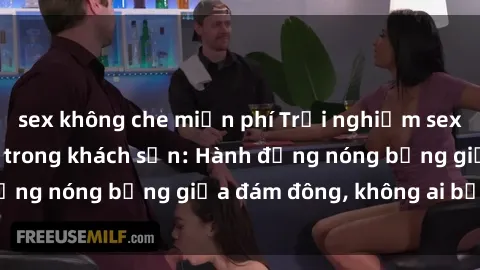 sex không che miễn phí Trải nghiệm sex sinh viên sôi động trong khách sạn: Hành động nóng bỏng giữa đám đông, không ai bị bỏ lỡ
