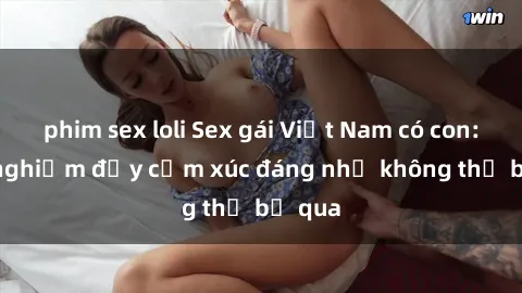 phim sex loli Sex gái Việt Nam có con: Trải nghiệm đầy cảm xúc đáng nhớ không thể bỏ qua