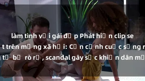 làm tình với gái đẹp Phát hiện clip sex quay lén hot nhất trên mạng xã hội: Cận cảnh cuộc sống riêng tư bị rò rỉ, scandal gây sốc khiến dân mạng không khỏi bàng hoàng