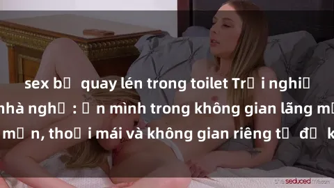 sex bị quay lén trong toilet Trải nghiệm độc đáo tại sex nhà nghỉ: ẩn mình trong không gian lãng mạn, thoải mái và không gian riêng tư để khuấy động tình ái.