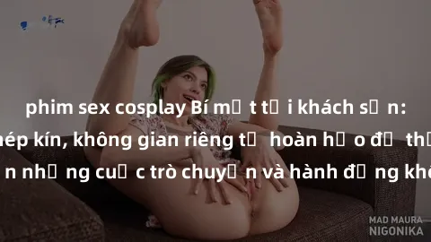 phim sex cosplay Bí mật tại khách sạn: Phòng quay lén khép kín, không gian riêng tư hoàn hảo để thực hiện những cuộc trò chuyện và hành động không bị người khác phát hiện.