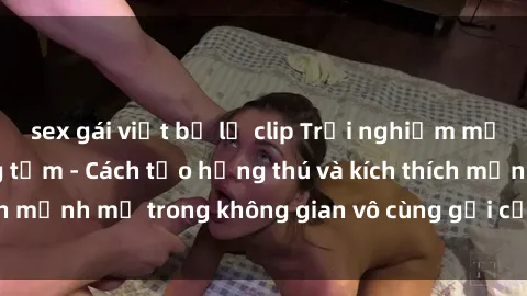 sex gái việt bị lộ clip Trải nghiệm mới lạ với sex phòng tắm - Cách tạo hứng thú và kích thích mạnh mẽ trong không gian vô cùng gợi cảm và lãng mạn