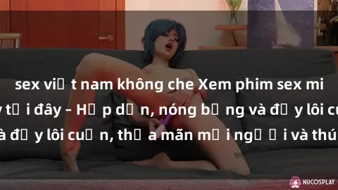 sex việt nam không che Xem phim sex miễn phí online ngay tại đây – Hấp dẫn, nóng bỏng và đầy lôi cuốn, thỏa mãn mọi người và thú vui của bạn!