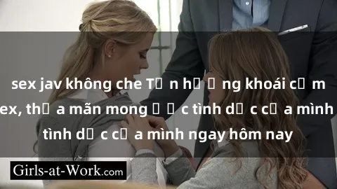 sex jav không che Tận hưởng khoái cảm với gái xinh sex, thỏa mãn mong ước tình dục của mình ngay hôm nay